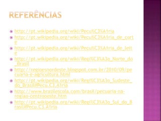  http://pt.wikipedia.org/wiki/Pecu%C3%A1ria 
 http://pt.wikipedia.org/wiki/Pecu%C3%A1ria_de_cort 
e 
 http://pt.wikipedia.org/wiki/Pecu%C3%A1ria_de_leit 
e 
 http://pt.wikipedia.org/wiki/Regi%C3%A3o_Norte_do 
_Brasil 
 http://regioesnordeste.blogspot.com.br/2010/09/pe 
cuaria-e-agricultura.html 
 http://pt.wikipedia.org/wiki/Regi%C3%A3o_Sudeste_ 
do_Brasil#Pecu.C3.A1ria 
 http://www.brasilescola.com/brasil/pecuaria-na-regiao- 
centrooeste.htm 
 http://pt.wikipedia.org/wiki/Regi%C3%A3o_Sul_do_B 
rasil#Pecu.C3.A1ria 
