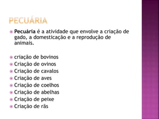  Pecuária é a atividade que envolve a criação de 
gado, a domesticação e a reprodução de 
animais. 
 criação de bovinos 
 Criação de ovinos 
 Criação de cavalos 
 Criação de aves 
 Criação de coelhos 
 Criação de abelhas 
 Criação de peixe 
 Criação de rãs 
 