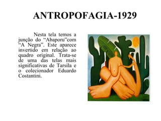 ANTROPOFAGIA-1929
        Nesta tela temos a
junção do “Abaporu”com
“A Negra”. Este aparece
invertido em relação ao
quadro original. Trata-se
de uma das telas mais
significativas de Tarsila e
o colecionador Eduardo
Costantini.
 