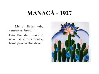 MANACÁ - 1927

    Muito linda tela,
com cores fortes.
Esta flor de Tarsila é
uma maneira particular,
bem típica da obra dela.
 
