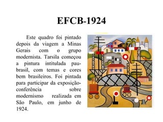 EFCB-1924
     Este quadro foi pintado
depois da viagem a Minas
Gerais     com     o     grupo
modernista. Tarsila começou
a pintura intitulada pau-
brasil, com temas e cores
bem brasileiros. Foi pintada
para participar da exposição-
conferência              sobre
modernismo       realizada em
São Paulo, em junho de
1924.
 