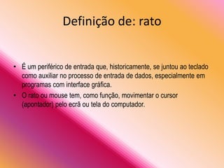 Definição de: rato
• É um periférico de entrada que, historicamente, se juntou ao teclado
como auxiliar no processo de entrada de dados, especialmente em
programas com interface gráfica.
• O rato ou mouse tem, como função, movimentar o cursor
(apontador) pelo ecrã ou tela do computador.
 