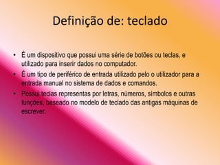 Definição de: teclado
• É um dispositivo que possui uma série de botões ou teclas, e
utilizado para inserir dados no computador.
• É um tipo de periférico de entrada utilizado pelo o utilizador para a
entrada manual no sistema de dados e comandos.
• Possui teclas representas por letras, números, símbolos e outras
funções, baseado no modelo de teclado das antigas máquinas de
escrever.
 