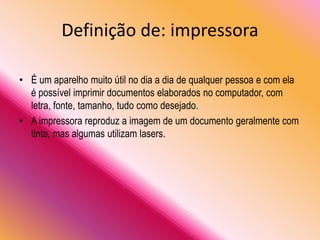 Definição de: impressora
• É um aparelho muito útil no dia a dia de qualquer pessoa e com ela
é possível imprimir documentos elaborados no computador, com
letra, fonte, tamanho, tudo como desejado.
• A impressora reproduz a imagem de um documento geralmente com
tinta, mas algumas utilizam lasers.
 