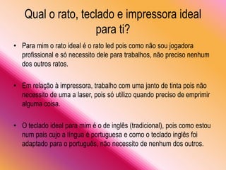 Qual o rato, teclado e impressora ideal
para ti?
• Para mim o rato ideal é o rato led pois como não sou jogadora
profissional e só necessito dele para trabalhos, não preciso nenhum
dos outros ratos.
• Em relação à impressora, trabalho com uma janto de tinta pois não
necessito de uma a laser, pois só utilizo quando preciso de emprimir
alguma coisa.
• O teclado ideal para mim é o de inglês (tradicional), pois como estou
num pais cujo a língua é portuguesa e como o teclado inglês foi
adaptado para o português, não necessito de nenhum dos outros.
 