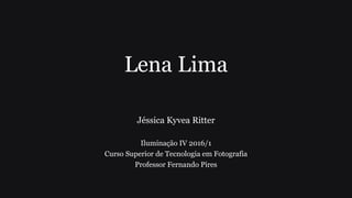 Lena Lima
Jéssica Kyvea Ritter
Iluminação IV 2016/1
Curso Superior de Tecnologia em Fotografia
Professor Fernando Pires
 