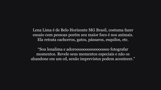 Lena Lima é de Belo Horizonte MG Brasil, costuma fazer
ensaio com pessoas porém seu maior foco é nos animais.
Ela retrata cachorros, gatos, pássaros, esquilos, etc.
“Sou lenalima e adoroooooooooooooooo fotografar
momentos. Revele seus mementos especiais e não os
abandone em um cd, senão imprevistos podem acontecer.”
 