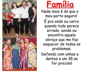 Família
Nada mais é do que o
meu porto seguro!
É pra onde eu corro
quando tudo parece
errado, aonde eu
encontro aquele
abraço que me faz
esquecer de todos os
problemas.
Defendo com unhas e
dentes e um 38 se
for preciso!
 