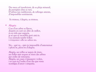 Des meu cel insuficient, de sa pluja mineral,
de paraigües dins sa neu.
D’arbres tan indiferents, de rellotges aturats,
d’impossibles sentiments.
Sa tristesa, s’alegria, sa tristesa.
• Alegria
Cau d’un arbre sa llavor,
després en surt un altre de millor,
és sa vida que segueix,
ja sé que és increïble però així és.
I es animals també follen
i s’enyoren i ells no saben res.
No... què va... això és impossible d’exterminar
i plora’m, plora’m d’alegria.
Alegria, ses velles se xapen de riure,
ses fulles més seques se tiren des arbres
per ordre de veterania.
Alegria, ses cases s’aixequen i volen,
i es caos és l’ordre d’un dia que vessa
nostàlgia d’amor i simpatia.
 