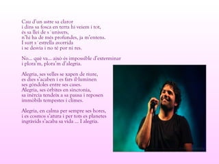 Cau d’un astre sa claror
i dins sa fosca en terra hi veiem i tot,
és sa llei de s´univers,
n’hi ha de més profundes, ja m’entens.
I surt s´estrella avorrida
i se desvia i no té por ni res.
No... què va... això és impossible d’exterminar
i plora’m, plora’m d’alegria.
Alegria, ses velles se xapen de riure,
es dies s’acaben i es fars il luminen·
ses góndoles entre ses cases.
Alegria, ses òrbites en sincronia,
sa inèrcia tendeix a sa pausa i reposen
immòbils tempestes i climes.
Alegria, en calma per sempre ses hores,
i es cosmos s’atura i per tots es planetes
ingràvids s’acaba sa vida ... I alegria.
 