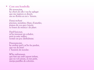 • Com una bombolla
He ressuscitat,
he obert els ulls i vos he aplegat
que me regàveu es desert,
ara no florirà en tot s´hivern.
Demà trobaré
piscines, nenúfars, blanc d’ametler,
pianos de coa que s’encén
se fonen de música i de plaer.
Desil lusionat,·
m’ha travessat un colador,
però ja estic millor,
només un poc deshidratat.
Desenamorat,
he arribat tard i m’ho he perdut,
que vas de brut!
t´haurem de reciclar.
M’he embarassat,
què faré ara amb aquest infant,
que no vol creure, és tan petit,
menja pastilles de colorins.
 