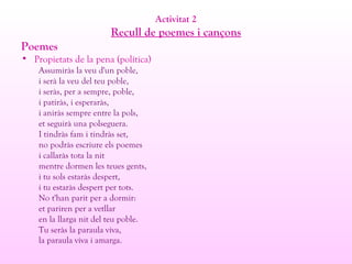 Activitat 2
Recull de poemes i cançons
Poemes
• Propietats de la pena (política)
Assumiràs la veu d'un poble,
i serà la veu del teu poble,
i seràs, per a sempre, poble,
i patiràs, i esperaràs,
i aniràs sempre entre la pols,
et seguirà una polseguera.
I tindràs fam i tindràs set,
no podràs escriure els poemes
i callaràs tota la nit
mentre dormen les teues gents,
i tu sols estaràs despert,
i tu estaràs despert per tots.
No t'han parit per a dormir:
et pariren per a vetllar
en la llarga nit del teu poble.
Tu seràs la paraula viva,
la paraula viva i amarga.
 