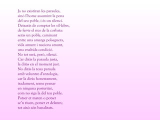 Ja no existiran les paraules,
sinó l’home assumint la pena
del seu poble, i és un silenci.
Deixaràs de comptar les síl labes,·
de fer-te el nus de la corbata:
seràs un poble, caminant
entre una amarga polseguera,
vida amunt i nacions amunt,
una enaltida condició.
No tot serà, però, silenci.
Car diràs la paraula justa,
la diràs en el moment just.
No diràs la teua paraula
amb voluntat d’antologia,
car la diràs honestament,
iradament, sense pensar
en ninguna posteritat,
com no siga la del teu poble.
Potser et maten o potser
se’n riuen, potser et delaten;
tot això són banalitats.
 