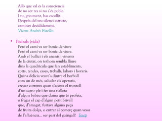 Allò que val és la consciència
de no ser res si no s’és poble.
I tu, greument, has escollit.
Després del teu silenci estricte,
camines decididament.
Vicent Andrés Estellés
• Pedrals (vida)
Però el camí va ser bonic de viure
Però el camí va ser bonic de viure.
Amb el bullici i els anants i vinents
de la ciutat, on tothom sembla lliure
dins la quadrícula que fan establiments,
corts, tendes, cases, treballs, labors i horaris.
Quina delícia veure’s dintre el borboll
com un de més, saludar els operaris,
creuar corrents quan s’acosta el trontoll
d’un carro ple i fer una rialleta
d’algun babau que clama que és profeta,
o fregar el cap d’algun petit brivall
que, d’amagat, furtava alguna peça
de fruita dolça, o entrar al comerç quan vessa
de l’afluència... ser part del guirigall! Josep
 