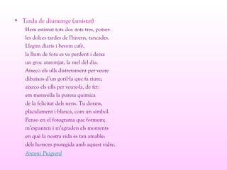 • Tarda de diumenge (amistat)
Hem estimat tots dos -tots tres, potser-
les dolces tardes de l'hivern, tancades.
Llegim diaris i bevem cafè,
la llum de fora es va perdent i deixa
un groc ataronjat, la mel del dia.
Aixeco els ulls distretament per veure
dibuixos d’un goril la que fa riure;·
aixeco els ulls per veure-la, de fet:
em meravella la puresa química
de la felicitat dels nens. Tu dorms,
plàcidament i blanca, com un símbol.
Penso en el fotograma que formem;
m’espanten i m’agraden els moments
en què la nostra vida és tan amable:
dels horrors protegida amb aquest vidre.
Antoni Puigverd
 