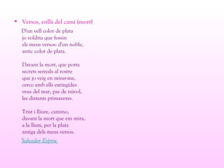 • Versos, enllà del camí (mort)
D'un vell color de plata
jo voldria que fossin
els meus versos: d'un noble,
antic color de plata.
Davant la mort, que porta
secrets senyals al rostre
que jo veig en mirar-me,
cerco amb ells extingides
veus del mar, pas de núvol,
les distants primaveres.
Trist i lliure, camino,
davant la mort que em mira,
a la llum, per la plata
antiga dels meus versos.
Salvador Espriu
 