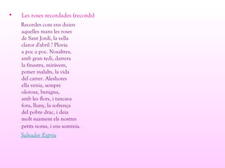 • Les roses recordades (records)
Recordes com ens duien
aquelles mans les roses
de Sant Jordi, la vella
claror d'abril ? Plovia
a poc a poc. Nosaltres,
amb gran tedi, darrera
la finestra, miràvem,
potser malalts, la vida
del carrer. Aleshores
ella venia, sempre
olorosa, benigna,
amb les flors, i tancava
fora, lluny, la sofrença
del pobre drac, i deia
molt suament els nostres
petits noms, i ens somreia.
Salvador Espriu
 
