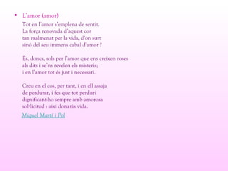 • L’amor (amor)
Tot en l’amor s’emplena de sentit.
La força renovada d’aquest cor
tan malmenat per la vida, d'on surt
sinó del seu immens cabal d’amor ?
És, doncs, sols per l’amor que ens creixen roses
als dits i se’ns revelen els misteris;
i en l’amor tot és just i necessari.
Creu en el cos, per tant, i en ell assaja
de perdurar, i fes que tot perduri
dignificant-ho sempre amb amorosa
sol licitud : així donaràs vida.·
Miquel Martí i Pol
 