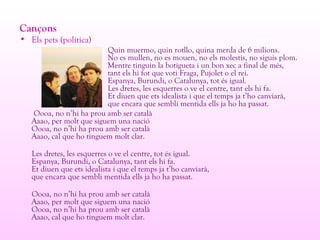 Cançons
• Els pets (política)
Quin muermo, quin rotllo, quina merda de 6 milions.
No es mullen, no es mouen, no els molestis, no siguis plom.
Mentre tinguin la botigueta i un bon xec a final de més,
tant els hi fot que voti Fraga, Pujolet o el rei.
Espanya, Burundi, o Catalunya, tot és igual.
Les dretes, les esquerres o ve el centre, tant els hi fa.
Et diuen que ets idealista i que el temps ja t’ho canviarà,
que encara que sembli mentida ells ja ho ha passat.
Oooa, no n’hi ha prou amb ser català
Aaao, per molt que siguem una nació
Oooa, no n’hi ha prou amb ser català
Aaao, cal que ho tinguem molt clar.
Les dretes, les esquerres o ve el centre, tot és igual.
Espanya, Burundi, o Catalunya, tant els hi fa.
Et diuen que ets idealista i que el temps ja t’ho canviarà,
que encara que sembli mentida ells ja ho ha passat.
Oooa, no n’hi ha prou amb ser català
Aaao, per molt que siguem una nació
Oooa, no n’hi ha prou amb ser català
Aaao, cal que ho tinguem molt clar.
 