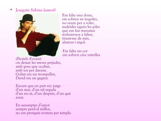 • Joaquín Sabina (amor)
Em falta una dona,
em sobren sis tequiles,
no veure per a voler,
maleïdes siguin les piles
que em fan tranuitar
trobant-nos a faltar,
tirant-me de més,
almívar i sègol.
Em falta un cor
em sobren cinc estrelles
d'hotels d'ocasió
on deixar les meves petjades,
amb gens que ocultar,
amb tot per davant,
Goliat era un trompellot,
David era un gegant.
Encara que en part sóc jutge
d’un mai, d’un tal vegada
d’un no sé, d’un després, d’un què
aviat.
En assumptes d’amor
sempre perd el millor,
no em prenguis tonteta per ximple.
 