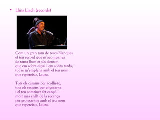• Lluís Llach (records)
Com un gran ram de roses blanques
el teu record que m’acompanya
de tanta llum et sóc deutor
que em sobra espai i em sobra tarda,
tot se m’emplena amb el teu nom
que repeteixo, Laura.
Tots els camins per acollir-te,
tots els ressons per enyorar-te
i el teu somriure fet cançó
molt més enllà de la recança
per gronxar-me amb el teu nom
que repeteixo, Laura.
 