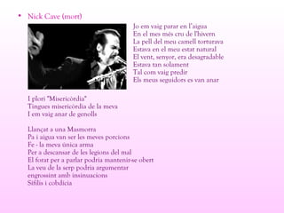 • Nick Cave (mort)
Jo em vaig parar en l’aigua
En el mes més cru de l'hivern
La pell del meu camell torturava
Estava en el meu estat natural
El vent, senyor, era desagradable
Estava tan solament
Tal com vaig predir
Els meus seguidors es van anar
I plori "Misericòrdia"
Tingues misericòrdia de la meva
I em vaig anar de genolls
Llançat a una Masmorra
Pa i aigua van ser les meves porcions
Fe - la meva única arma
Per a descansar de les legions del mal
El forat per a parlar podria mantenir-se obert
La veu de la serp podria argumentar
engrossint amb insinuacions
Sífilis i cobdícia
 