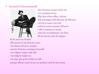 • Leonard Cohen (amistad)
Ara Suzanne et pren de la mà
i et condueix al riu.
Ella duu robes velles i adorns
dels prestatges dels Exercits de Salvació
i el sol es vessa com mel
sobre la nostra senyora del port
i ella t’ensenya on mirar
entre les escombraries i les flors
Hi ha herois entre les algues
hi ha nens en el matí
ells treuen el cap buscant amor
i ho faran així per a sempre
mentre Suzanne sostingui el mirall
i tu vulguis viatjar amb ella
i tu vulguis viatjar cec
i tu saps que pots confiar en ella
perquè ella ha tocat el seu cos perfecte amb la seva ment.
 
