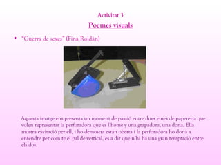 Activitat 3
Poemes visuals
• “Guerra de sexes” (Fina Roldàn)
Aquesta imatge ens presenta un moment de passió entre dues eines de papereria que
volen representar la perforadora que es l’home y una grapadora, una dona. Ella
mostra excitació per ell, i ho demostra estan oberta i la perforadora ho dona a
entendre per com te el pal de vertical, es a dir que n’hi ha una gran temptació entre
els dos.
 