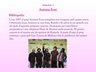 Activitat 1
Antònia Font
Bibliografia
L’any 1997 el grup Antònia Font enregistra una maqueta amb quatre temes.
Cibernauta Joan, l'univers és una festa, Rumba i Es xifon és un aparell, són
els títols d’aquestes primeres cançons. Destaquen per unes lletres
imaginatives i una adaptació lliure de diversos estils musicals. El primer
concert és el mateix any als quintos de Bunyola. A partir d’aquí el grup
comença a girar pels bars d’arreu de Mallorca fins la publicació del primer
disc.
 