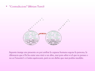 • “Contradiccions” (Míriam Turró)
Aquesta imatge ens presenta on pot arribar la ceguesa humana segons la persona, la
diferencia que n’hi ha entre una visió a un altre, mai pots saber si el que tu penses o
no es l’encerta’t o t’estàs equivocant, però es un dubte que mai podràs resoldre.
 