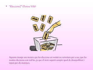 • “Eleccions2” (Teresa Vilà)
Aquesta imatge ens mostra que les eleccions en veritat no serveixen per a res, que les
nostres decisions son nul les, ja que el món seguirà sempre igual de desequilibrat i·
injust per als mateixos.
 