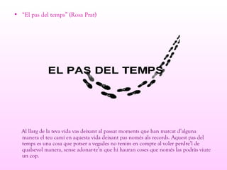 • “El pas del temps” (Rosa Prat)
Al llarg de la teva vida vas deixant al passat moments que han marcat d’alguna
manera el teu camí en aquesta vida deixant pas només als records. Aquest pas del
temps es una cosa que potser a vegades no tenim en compte al voler perdre’l de
qualsevol manera, sense adonar-te’n que hi hauran coses que només las podràs viure
un cop.
 