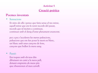 Activitat 5
Creació poètica
Poemes inventats
• Sensacions
Et miro als ulls i penso que faria sense el teu mirar,
aquell mirar que em fa venir records del passat,
records que m’inciten a continuar,
continuar amb el desig d’estar plenament enamorat.
poc a poc s’acceleren les meves pulsacions,
pulsacions que em fan posar la ment en blanc,
un blanc amb unes cançons de fons,
cançons que bullen la meva sang.
• Passió
Em toques amb els teus dits
dibuixant un camí a la meva pell,
deixant emprenta als meus pits
que obsessionen al meu cervell.
 