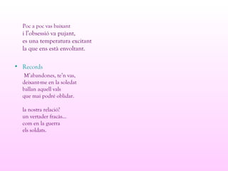 Poc a poc vas baixant
i l’obsessió va pujant,
es una temperatura excitant
la que ens està envoltant.
• Records
M’abandones, te’n vas,
deixant-me en la soledat
ballan aquell vals
que mai podré oblidar.
la nostra relació?
un vertader fracàs...
com en la guerra
els soldats.
 