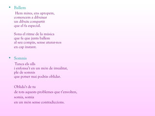 • Ballem
Hem mires, ens apropem,
comencem a dibuixar
un dibuix compartit
que el fa especial.
Sona el ritme de la música
que fa que junts ballem
al seu compàs, sense aturar-nos
en cap instant.
• Somnis
Tanca els ulls
i enfonsa’t en un món de irrealitat,
ple de somnis
que potser mai podràs oblidar.
Oblida’t de tu
de tots aquests problemes que t’envolten,
somia, somia
en un món sense contradiccions.
 