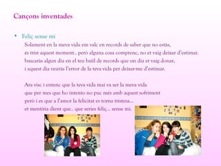 Cançons inventades
• Feliç sense mi
Solament en la meva vida em valc en records de saber que no estàs,
és trist aquest moment.. però alguna cosa comprenc, no et vaig deixar d’estimar.
buscaràs algun dia en el teu baül de records que un dia et vaig donar,
i aquest dia veuràs l’error de la teva vida per deixar-me d’estimar.
Ara visc i entenc que la teva vida mai va ser la meva vida
que per mes que ho intento no puc més amb aquest sofriment
però i es que a l’amor la felicitat es torna tristesa...
et mentiria dient que.. que series feliç... sense mi.
 