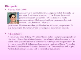 Discografia
• Antònia Font (1999)
Antònia Font és també el títol d’aquest primer treball discogràfic on
s’inclouen dos temes de la maqueta i dotze de nous. La temàtica
general és la costant que definirà l’estil narratiu de la banda:
astronautes, viatges fabulosos, móns ideals, paisatges mediterranis
inventats i vida domèstica. L’elapé té la
particularitat d’haver estat reeditat per Blau-Discmedi com una joia prematura del
pop illenc després d’haver venut 4000 còpies i passar més d’un any exhaurit.
• A Rússia (2001)
A Rússia (disc català de l’any 2001 a Rne.4) és un treball on el grup es proposa fer un
disc auster i directe. Les relacions humanes i les reflexions sobre el sentit de la vida
són els temes que substitueixen en certa mesura els flirteigs amb el superrealisme de
la primera època. Cal de Cal destacar la presentació en directe al Teatre Principal de
Palma on la banda és consolida com a fenomen local. També és el disc amb el qual
Antònia Font entra en contacte amb el públic i la crítica catalans.
 