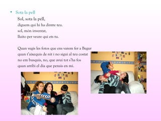 • Sota la pell
Sol, sota la pell,
diguem qui hi ha dintre teu.
sol, món inventat,
lluito per veure qui ets tu.
Quan vegis les fotos que ens varem fer a Begur
quan t’aixequis de nit i no sigui al teu costat
no em busquis, no, que avui tot s’ha fos
quan arribi el dia que pensis en mi.
 