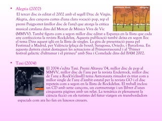 • Alegria (2002)
El tercer disc és editat el 2002 amb el segell Drac de Virgin.
Alegria, deu cançons curtes d'una clara vocació pop, rep el
premi Puigporret (millor disc de l'any) que atorga la crítica
musical catalana dins del Mercat de Música Viva de Vic
(MMVV). També figura com a segon millor disc editat a Espanya en la llista que cada
any confecciona la revista Rockdelux. Aquesta publicació també deixa en segon lloc
el tema Dins aquest iglú en la llista de singles. La gira de presentació passa pel
Festimad a Madrid, per València (plaça de bous), Saragossa, Oviedo, i Barcelona. En
aquesta darrera ciutat destaquen les actuacions al Primaverasound i al "Primer
festival galàctic d'ultramar i el pirineu" amb Sisa i Comelade dins del BAM 2002.
• Taxi (2004)
El 2004 s’edita Taxi. Premi Altaveu '04, millor disc de pop al
MMVV, millor disc de l’any per la revista Enderrock, millor disc
de l’any a Rock'n'clàssEl tema Astronauta rimador és triat com a
millor single de l’any d’àmbit estatal per la revista GO i el disc
repeteix com a segon en la llista de Rockdelux. El treball inclou
un CD amb setze cançons, un curtmetratge i un llibret d’unes
cinquanta pàgines amb un relat. La temàtica és plenament la
ciència ficció on els turistes del futur viatgen en transbordadors
espacials com ara ho fan en luxosos creuers.
 