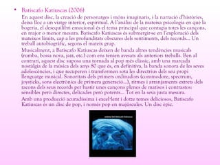 • Batiscafo Katiuscas (2006)
En aquest disc, la creació de personatges i móns imaginaris, i la narració d’històries,
deixa lloc a un viatge interior, espiritual. A l’anàlisi de la mateixa psicologia en què la
bogeria, el desequilibri emocional és el tema principal que contagia totes les cançons,
en major o menor mesura. Batiscafo Katiuscas és submergir-se en l’exploració dels
mateixos límits, cap a les profunditats obscures dels sentiments, dels records... Un
treball autobiogràfic, segons el mateix grup.
Musicalment, a Batiscafo Katiuscas deixen de banda altres tendències musicals
(rumba, bossa nova, jazz, etc.) com ens tenien avesats als anteriors treballs. Ben al
contrari, aquest disc suposa una tornada al pop més clàssic, amb una marcada
nostàlgia de la música dels anys 80 que és, en definitiva, la banda sonora de les seves
adolescències, i que recuperen i transformen sota les directrius dels seu propi
llenguatge musical. Sonoritats dels primers ordinadors (commodore, spectrum,
joysticks, sons electrònics de primera generació...), ritmes i arranjaments extrets dels
racons dels seus records per bastir unes cançons plenes de matisos i contrastos:
sensibles però directes, delicades però potents... Tot en la seva justa mesura.
Amb una producció acuradíssima i excel lent i dotze temes deliciosos, Batiscafo·
Katiuscas és un disc de pop, i només pop en majúscules. Un disc èpic.
 