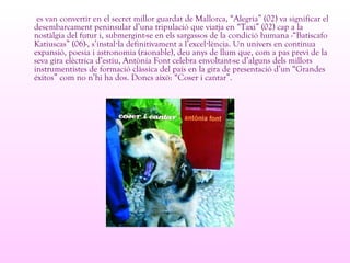 es van convertir en el secret millor guardat de Mallorca, “Alegria” (02) va significar el
desembarcament peninsular d’una tripulació que viatja en “Taxi” (02) cap a la
nostàlgia del futur i, submergint-se en els sargassos de la condició humana -“Batiscafo
Katiuscas” (06)-, s’instal la definitivament a l’excel lència. Un univers en contínua· ·
expansió, poesia i astronomia (raonable), deu anys de llum que, com a pas previ de la
seva gira elèctrica d’estiu, Antònia Font celebra envoltant-se d’alguns dels millors
instrumentistes de formació clàssica del país en la gira de presentació d’un “Grandes
éxitos” com no n’hi ha dos. Doncs això: “Coser i cantar”.
 