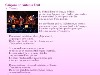 Cançons de Antònia Font
• Tristesa
Sa tristesa dorm en terra, sa tristesa,
sa tristesa se despenja com el cel per ses estrelles.
I es meu vaixell de terra pesca nit i dia
dins es carrers d’una piscina.
Ses estrelles tan enfora, sa distància, sa tristesa,
dins ses aurores sa tristesa se destil la i s’evapora.·
I es meus niguls aquàtics perden gota a gota
tot es seu pes, ses seves ombres.
Des meu cel insuficient, de sa pluja mineral,
de paraigües dins sa neu.
D’arbres tan indiferents, de rellotges aturats,
d’impossibles sentiments.
Sa tristesa dorm en terra, sa tristesa,
sa tristesa és un música astrohóngara i vermella.
I es meu vaixell de terra pesca nit i dia
dins es carrers d’una piscina.
I es meus niguls aquàtics perden gota a gota
tot es seu pes, ses seves ombres.
Des meus vidres entelats, de solsticis en s’hivern,
d’aerostàtics ancorats.
De carrers abandonats, de pel lícules només,·
de matins difuminats.
 