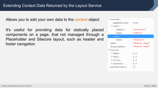 Extending Context Data Returned by the Layout Service
Allows you to add your own data to the context object.
It's useful for providing data for statically placed
components on a page, that not managed through a
Placeholder and Sitecore layout, such as header and
footer navigation
Artsem Prashkovich and Ihar Pauliuk. Brimit. 2018.
 