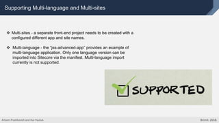 Supporting Multi-language and Multi-sites
 Multi-sites - a separate front-end project needs to be created with a
configured different app and site names.
 Multi-language - the “jss-advanced-app” provides an example of
multi-language application. Only one language version can be
imported into Sitecore via the manifest. Multi-language import
currently is not supported.
Artsem Prashkovich and Ihar Pauliuk. Brimit. 2018.
 