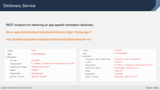 Dictionary Service
REST endpoint for retrieving an app-specific translation dictionary.
$your-app-domain/sitecore/api/jss/dictionary/<app>/<language>/
http://jssdemoapp/sitecore/api/jss/dictionary/jssDemoApp/es-mx/
Artsem Prashkovich and Ihar Pauliuk. Brimit. 2018.
 