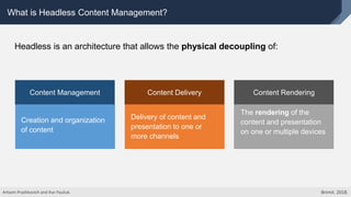 What is Headless Content Management?
Creation and organization
of content
Content Management
Delivery of content and
presentation to one or
more channels
Content Delivery Content Rendering
The rendering of the
content and presentation
on one or multiple devices
Headless is an architecture that allows the physical decoupling of:
Artsem Prashkovich and Ihar Pauliuk. Brimit. 2018.
 