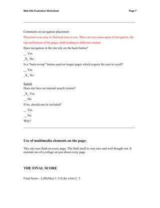 Web Site Evaluation Worksheet                                                          Page 7



_______________________________________________________________________


Comments on navigation placement:
Placement was easy to find and easy to use. There are two main spots of navigation, the
top and bottom of the pages, both leading to different content.
Does navigation in the site rely on the back button?
__ Yes
_X_ No
Is a “back-to-top” button used on longer pages which require the user to scroll?
__ Yes
_X_ No

Search
Does site have an internal search system?
_X_ Yes
__ No
If no, should one be included?
__ Yes
__ No
Why?
_______________________________________________________________________



Use of multimedia elements on the page:

This site uses flash on every page. The flash itself is very nice and well thought out. It
reminds me of a collage on just about every page.




THE FINAL SCORE

Final Score—[ (Dislike) 1–5 (Like a lot) ]: 5
 