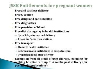 – Free and cashless delivery
– Free C-section
– Free drugs and consumables
– Free diagnostics
– Free provision of blood
– Free diet during stay in health institutions
 Up to 3 days for normal delivery
 7 days for Caesarean sections
– Free transport
 Home to health institution
 Between health institutions in case ofreferral
 Drop back home after delivery
– Exemption from all kinds of user charges, including for
seeking hospital care up to 6 weeks post delivery (for
post natal complications)
 