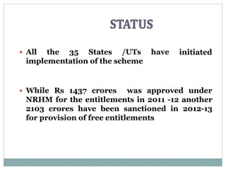 have All the 35 States /UTs
implementation of the scheme
 While Rs 1437 crores was approved under
NRHM for the entitlements in 2011 -12 another
2103 crores have been sanctioned in 2012-13
for provision of free entitlements
 