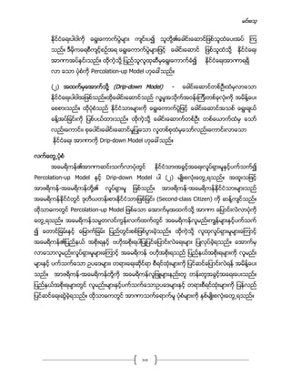 မင္းေသ့
10
ႏိုင္ငံေရးပါဝါကို ေရြးေကာက္ပြဲမ်ား က်င္းပ၍ သူတို႔၏ေခါင္းေဆာင္ျဖစ္သူထံေပးအပ္ ၾက
သည္။ ဒီမိုကေရစီက်င့္စဥ္အရ ေရြးေကာက္ပြဲမ်ားျဖင့္ ေခါင္းေဆာင္ ျဖစ္သူထံသို႔ ႏိုင္ငံေရး
အာဏာအပ္ႏွင္းသည္။ ထိုကဲ့သုိ႔ ျပည္သူလူထုဆီမွေရြးေကာက္ခံ၍ ႏိုင္ငံေရးအာဏာရရိွ
လာ ေသာ ပံုစံကို Percolation-up Model ဟုေခၚသည္။
(၂) အထက္မွေအာက္သို႔ (Drip-down Model) - ေခါင္းေဆာင္တစ္ဦးထံမွလာေသာ
ႏိုင္ငံေရးပါဝါအျဖစ္သည္။ထိုေခါင္းေဆာင္သည္ လူ႔မႈအသိုက္အဝန္းၾကီးတစ္ခုလံုးကို အမိန္႔ေပး
ေစစားသည္။ ထိုပံုစံသည္ ႏိုင္ငံသားမ်ားကို ေရြးေကာက္ပြဲျဖင့္ ေခါင္းေဆာင္အသစ္ ေရြးခ်ယ္
ခန္႔အပ္ျခင္းကို ျပစ္ပယ္ထားသည္။ ထိုကဲ့သုိ႔ ေခါင္းေဆာက္တစ္ဦး တစ္ေယာက္ထံမွ ေသာ္
လည္းေကာင္း၊ စုေပါင္းေခါင္းေဆာင္မႈျပဳေသာ လူတစ္စုထံမွေသာ္လည္းေကာင္းလာေသာ
ႏိုင္ငံေရး အာဏာကို Drip-down Model ဟုေခၚသည္။
လက္ေတြ႕ပံုစံ
အေမရိကန္၏အာဏာဆင္းသက္လာပံုတြင္ ႏိုင္ငံသားအခြင့္အေရးလႈပ္ရွားမႈႏွင့္ပက္သက္၍
Percolation-up Model ႏွင့္ Drip-down Model ပါ (၂) မ်ဳိးစလံုးေတြ႕ရသည္။ အထူးသျဖင့္
အာဖရိကန္-အေမရိကန္တို႔၏ လႈပ္ရွားမႈ ျဖစ္သည္။ အာဖရိကန္-အေမရိကန္ႏိုင္ငံသားမ်ားသည္
အေမရိကန္ႏိုင္ငံတြင္ ဒုတိယတန္းစားႏိုင္ငံသားျဖစ္ျခင္း (Second-class Citizen) ကို ဆန္႔က်င္သည္။
ထိုသာဓကတြင္ Percolation-up Model ျဖစ္ေသာ ေအာက္မွအထက္သို႔ အာဏာ ေျပာင္းလဲလာပံုကို
ေတြ႕ရသည္။ အေမရိကန္သမၼတလင္ကြန္းလက္ထက္တြင္ အေမရိကန္လူမည္းကၽြန္မ်ားႏွင့္ပက္သက္
၍ ေတာင္ျခမ္းႏွင့္ ေျမာက္ျခမ္း ျပည္တြင္းစစ္ျဖစ္ပြားခဲ့သည္။ ထိုကဲ့သုိ႔ လူထုလႈပ္ရွားမႈမ်ားေၾကာင့္
အေမရိကန္၏ျပည္နယ္ အစိုးရႏွင့္ ဗဟိုအစိုးရပါျပဳျပင္ေျပာင္းလဲေရးမ်ား ျပဳလုပ္ခဲ့ရသည္။ ေအာက္မွ
လာေသာလူမည္းလႈပ္ရွားမႈမ်ားေၾကာင့္ အေမရိကန္ ဗဟိုအစိုးရသည္ ျပည္နယ္အစိုးရမ်ားကို လူမည္း
မ်ားႏွင့္ ပက္သက္ေသာ ဥပေဒမ်ား၊ တရားေရးဆိုင္ရာ စီရင္ထံုးမ်ားကို ျပင္ဆင္ေျပာင္းလဲရန္ အမိန္႔ေပး
သည္။ အာဖရိကန္-အေမရိကန္တို႔ကို အေမရိကန္လူျဖဴမ်ားနည္းတူ တန္းတူအခြင့္အေရးေပးသည္။
ျပည္နယ္အစိုးရမ်ားတြင္ လူမည္းမ်ားႏွင့္ပက္သက္ေသာဥပေဒမ်ားႏွင့္ တရားစီရင္ထံုးမ်ားကို ျပန္လည္
ျပင္ဆင္ေရးဆြဲခဲ့ရသည္။ ထိုသာဓကတြင္ အာဏာသက္ေရာက္မႈ ပံုစံမ်ားကို ႏွစ္မ်ဳိးစလံုးေတြ႕ရသည္။
 